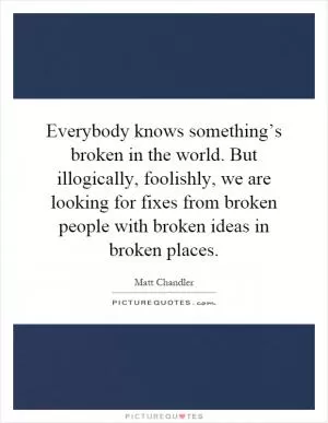 Everybody knows something’s broken in the world. But illogically, foolishly, we are looking for fixes from broken people with broken ideas in broken places Picture Quote #1