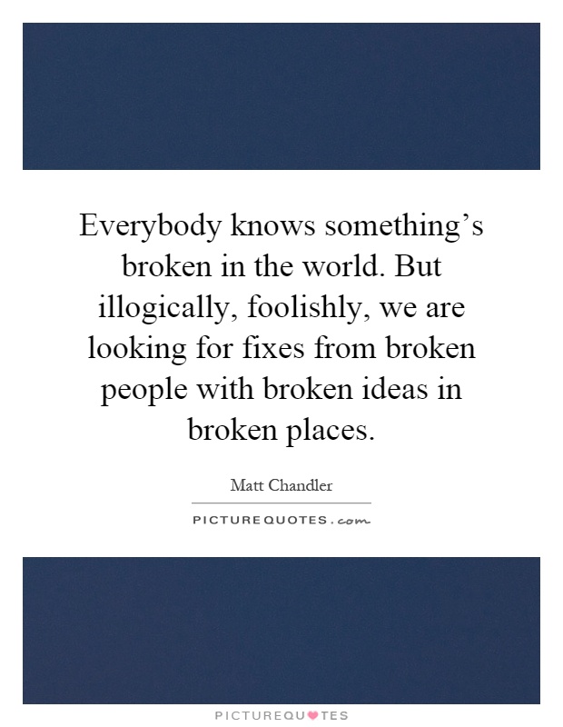 Everybody knows something's broken in the world. But illogically, foolishly, we are looking for fixes from broken people with broken ideas in broken places Picture Quote #1