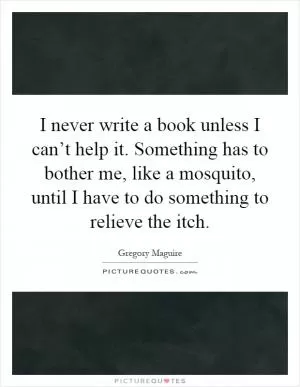 I never write a book unless I can’t help it. Something has to bother me, like a mosquito, until I have to do something to relieve the itch Picture Quote #1