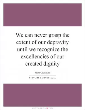 We can never grasp the extent of our depravity until we recognize the excellencies of our created dignity Picture Quote #1