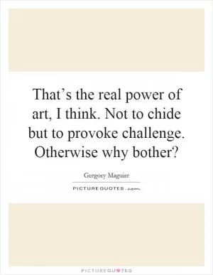 That’s the real power of art, I think. Not to chide but to provoke challenge. Otherwise why bother? Picture Quote #1