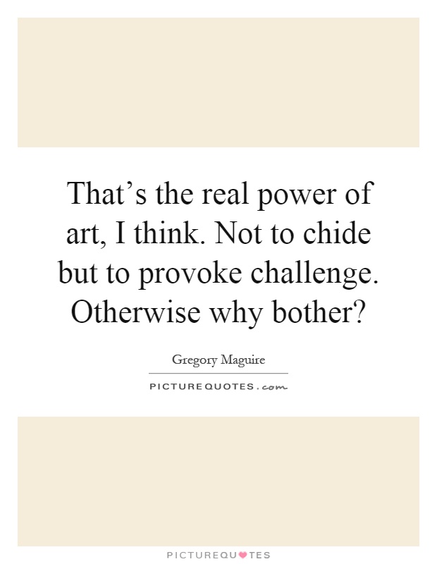 That's the real power of art, I think. Not to chide but to provoke challenge. Otherwise why bother? Picture Quote #1