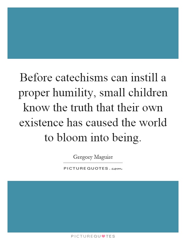 Before catechisms can instill a proper humility, small children know the truth that their own existence has caused the world to bloom into being Picture Quote #1