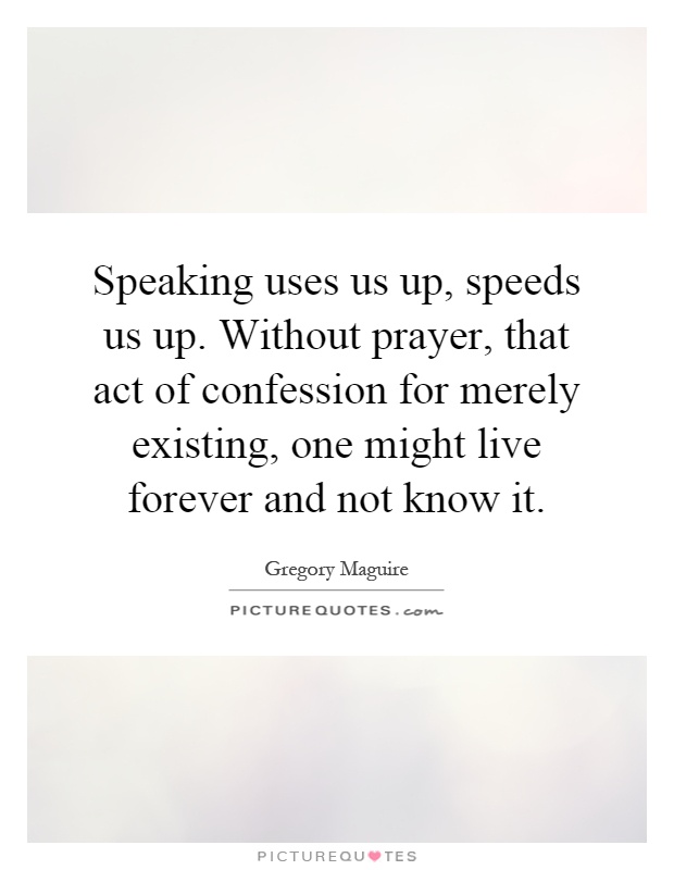 Speaking uses us up, speeds us up. Without prayer, that act of confession for merely existing, one might live forever and not know it Picture Quote #1