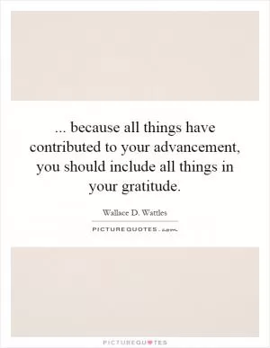 ... because all things have contributed to your advancement, you should include all things in your gratitude Picture Quote #1