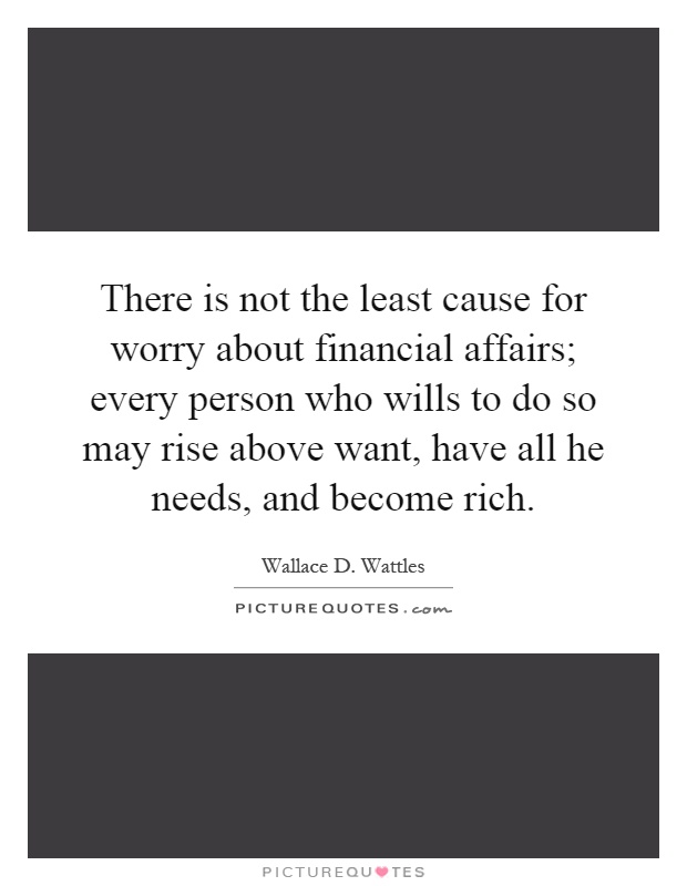 There is not the least cause for worry about financial affairs; every person who wills to do so may rise above want, have all he needs, and become rich Picture Quote #1