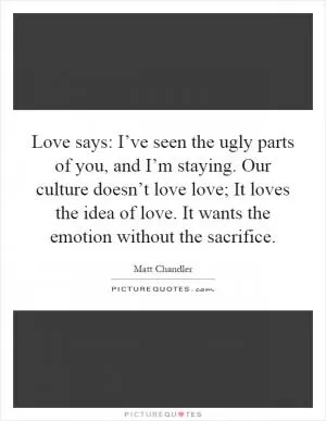 Love says: I’ve seen the ugly parts of you, and I’m staying. Our culture doesn’t love love; It loves the idea of love. It wants the emotion without the sacrifice Picture Quote #1