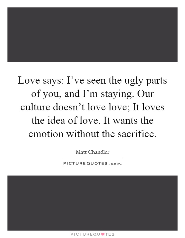 Love says: I've seen the ugly parts of you, and I'm staying. Our culture doesn't love love; It loves the idea of love. It wants the emotion without the sacrifice Picture Quote #1