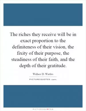 The riches they receive will be in exact proportion to the definiteness of their vision, the fixity of their purpose, the steadiness of their faith, and the depth of their gratitude Picture Quote #1