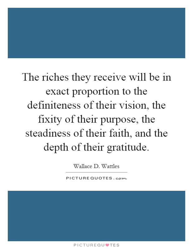 The riches they receive will be in exact proportion to the definiteness of their vision, the fixity of their purpose, the steadiness of their faith, and the depth of their gratitude Picture Quote #1