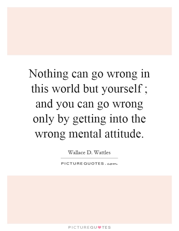 Nothing can go wrong in this world but yourself ; and you can go wrong only by getting into the wrong mental attitude Picture Quote #1
