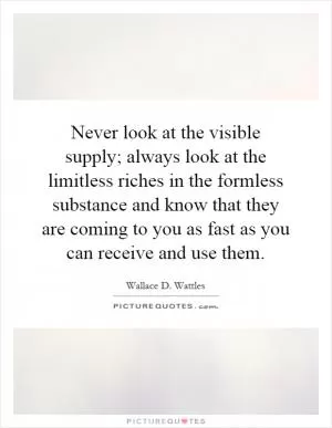 Never look at the visible supply; always look at the limitless riches in the formless substance and know that they are coming to you as fast as you can receive and use them Picture Quote #1