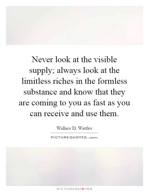 Never look at the visible supply; always look at the limitless riches in the formless substance and know that they are coming to you as fast as you can receive and use them Picture Quote #1