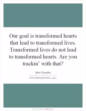 Our goal is transformed hearts that lead to transformed lives. Transformed lives do not lead to transformed hearts. Are you trackin’ with that? Picture Quote #1