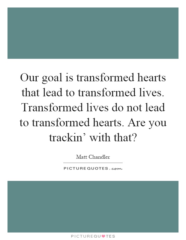 Our goal is transformed hearts that lead to transformed lives. Transformed lives do not lead to transformed hearts. Are you trackin' with that? Picture Quote #1