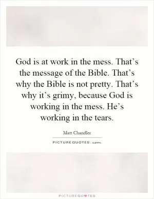 God is at work in the mess. That’s the message of the Bible. That’s why the Bible is not pretty. That’s why it’s grimy, because God is working in the mess. He’s working in the tears Picture Quote #1