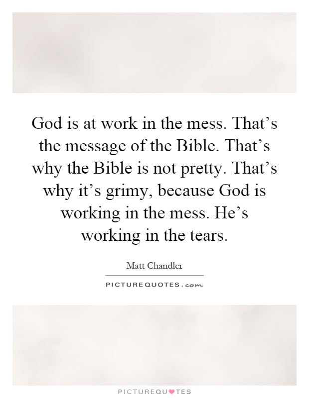 God is at work in the mess. That's the message of the Bible. That's why the Bible is not pretty. That's why it's grimy, because God is working in the mess. He's working in the tears Picture Quote #1