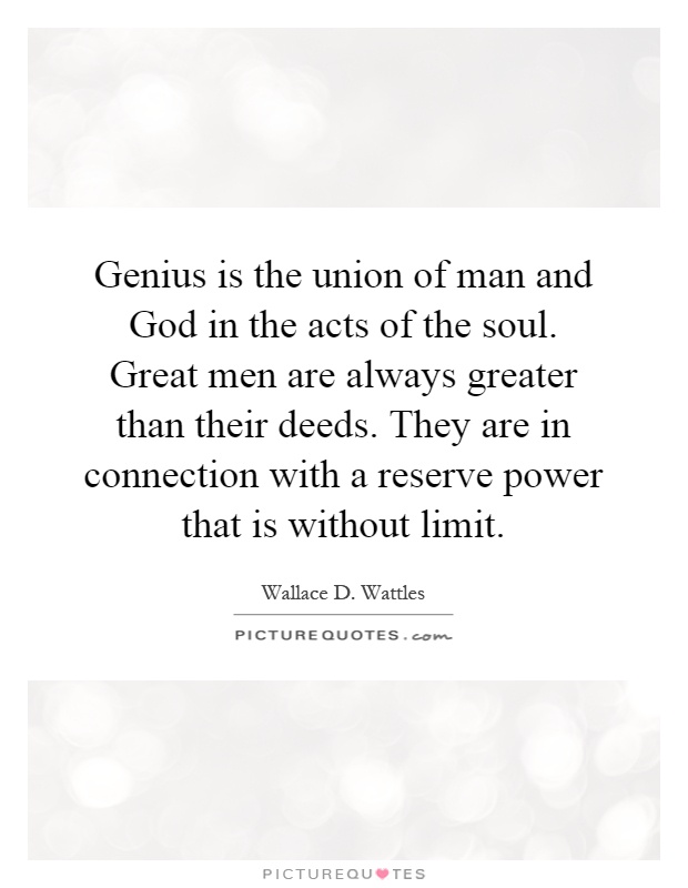 Genius is the union of man and God in the acts of the soul. Great men are always greater than their deeds. They are in connection with a reserve power that is without limit Picture Quote #1