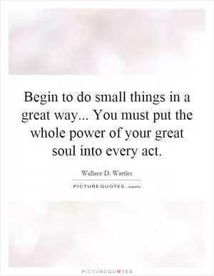 Begin to do small things in a great way... You must put the whole power of your great soul into every act Picture Quote #1