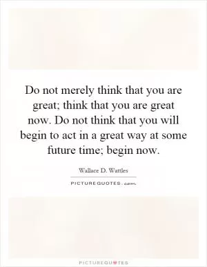 Do not merely think that you are great; think that you are great now. Do not think that you will begin to act in a great way at some future time; begin now Picture Quote #1