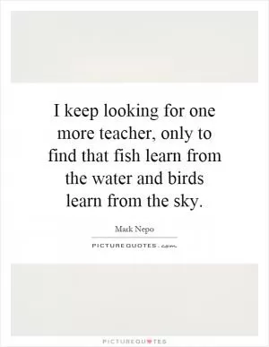 I keep looking for one more teacher, only to find that fish learn from the water and birds learn from the sky Picture Quote #1
