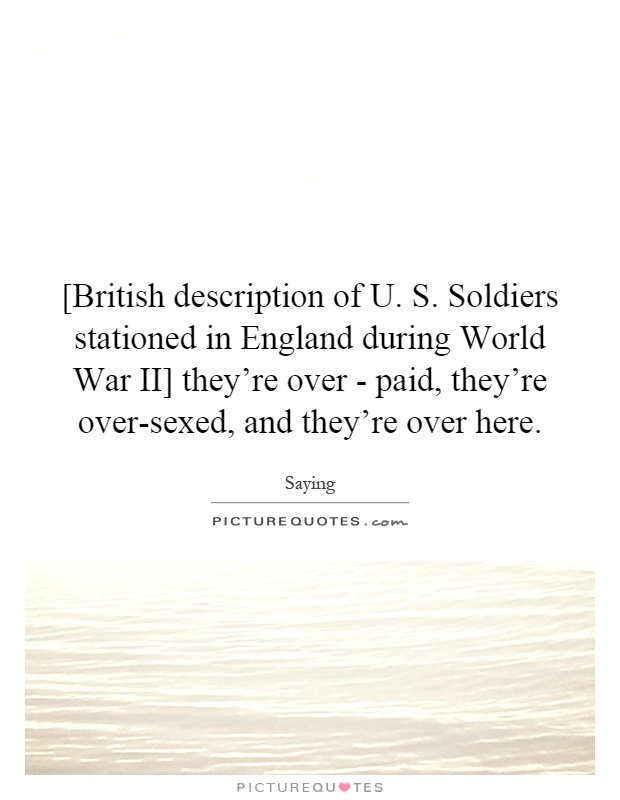 [British description of U. S. Soldiers stationed in England during World War II] they're over - paid, they're over-sexed, and they're over here Picture Quote #1