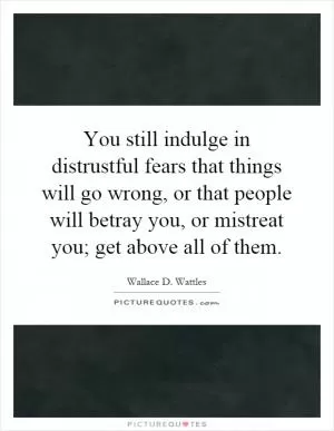 You still indulge in distrustful fears that things will go wrong, or that people will betray you, or mistreat you; get above all of them Picture Quote #1