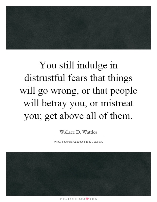 You still indulge in distrustful fears that things will go wrong, or that people will betray you, or mistreat you; get above all of them Picture Quote #1