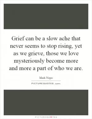 Grief can be a slow ache that never seems to stop rising, yet as we grieve, those we love mysteriously become more and more a part of who we are Picture Quote #1