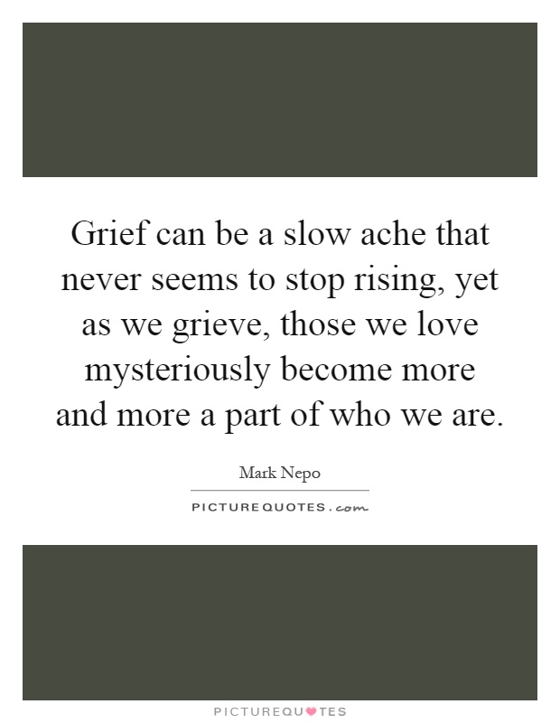 Grief can be a slow ache that never seems to stop rising, yet as we grieve, those we love mysteriously become more and more a part of who we are Picture Quote #1