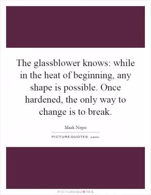 The glassblower knows: while in the heat of beginning, any shape is possible. Once hardened, the only way to change is to break Picture Quote #1