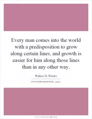 Every man comes into the world with a predisposition to grow along certain lines, and growth is easier for him along those lines than in any other way Picture Quote #1