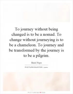To journey without being changed is to be a nomad. To change without journeying is to be a chameleon. To journey and be transformed by the journey is to be a pilgrim Picture Quote #1