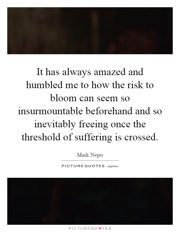 It has always amazed and humbled me to how the risk to bloom can seem so insurmountable beforehand and so inevitably freeing once the threshold of suffering is crossed Picture Quote #1