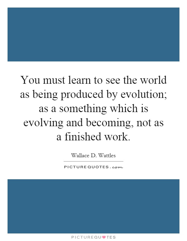 You must learn to see the world as being produced by evolution; as a something which is evolving and becoming, not as a finished work Picture Quote #1