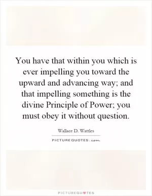 You have that within you which is ever impelling you toward the upward and advancing way; and that impelling something is the divine Principle of Power; you must obey it without question Picture Quote #1