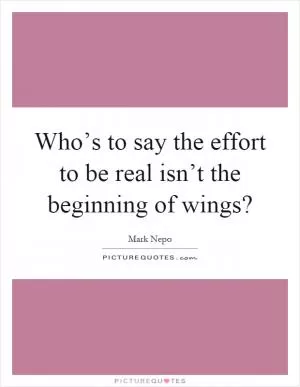 Who’s to say the effort to be real isn’t the beginning of wings? Picture Quote #1