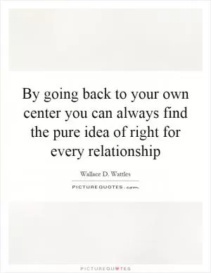 By going back to your own center you can always find the pure idea of right for every relationship Picture Quote #1