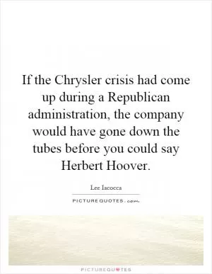 If the Chrysler crisis had come up during a Republican administration, the company would have gone down the tubes before you could say Herbert Hoover Picture Quote #1
