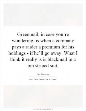 Greenmail, in case you’re wondering, is when a company pays a raider a premium for his holdings - if he’ll go away. What I think it really is is blackmail in a pin striped suit Picture Quote #1
