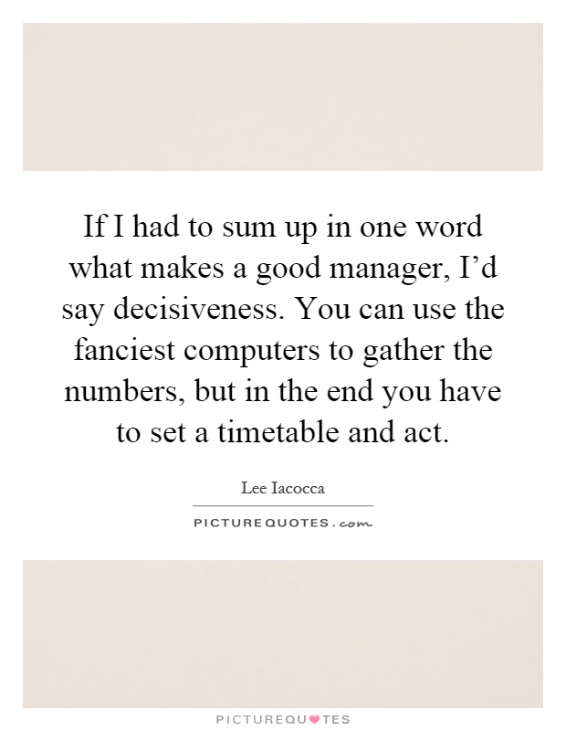 If I had to sum up in one word what makes a good manager, I'd say decisiveness. You can use the fanciest computers to gather the numbers, but in the end you have to set a timetable and act Picture Quote #1