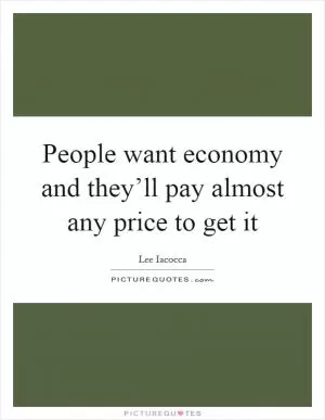 People want economy and they’ll pay almost any price to get it Picture Quote #1