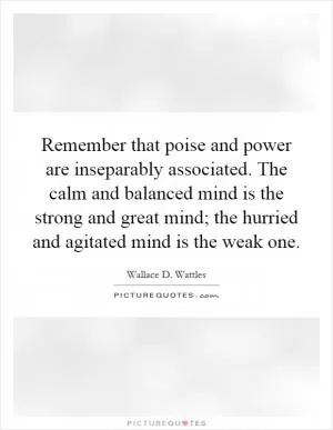 Remember that poise and power are inseparably associated. The calm and balanced mind is the strong and great mind; the hurried and agitated mind is the weak one Picture Quote #1