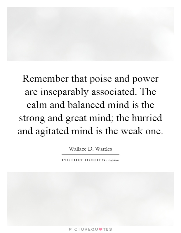 Remember that poise and power are inseparably associated. The calm and balanced mind is the strong and great mind; the hurried and agitated mind is the weak one Picture Quote #1
