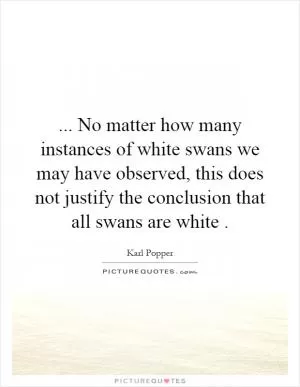 ... No matter how many instances of white swans we may have observed, this does not justify the conclusion that all swans are white Picture Quote #1