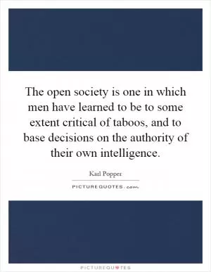 The open society is one in which men have learned to be to some extent critical of taboos, and to base decisions on the authority of their own intelligence Picture Quote #1