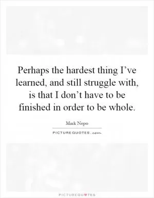 Perhaps the hardest thing I’ve learned, and still struggle with, is that I don’t have to be finished in order to be whole Picture Quote #1
