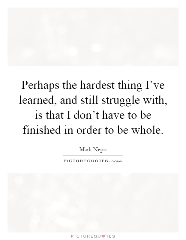 Perhaps the hardest thing I've learned, and still struggle with, is that I don't have to be finished in order to be whole Picture Quote #1