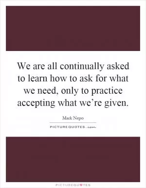 We are all continually asked to learn how to ask for what we need, only to practice accepting what we’re given Picture Quote #1