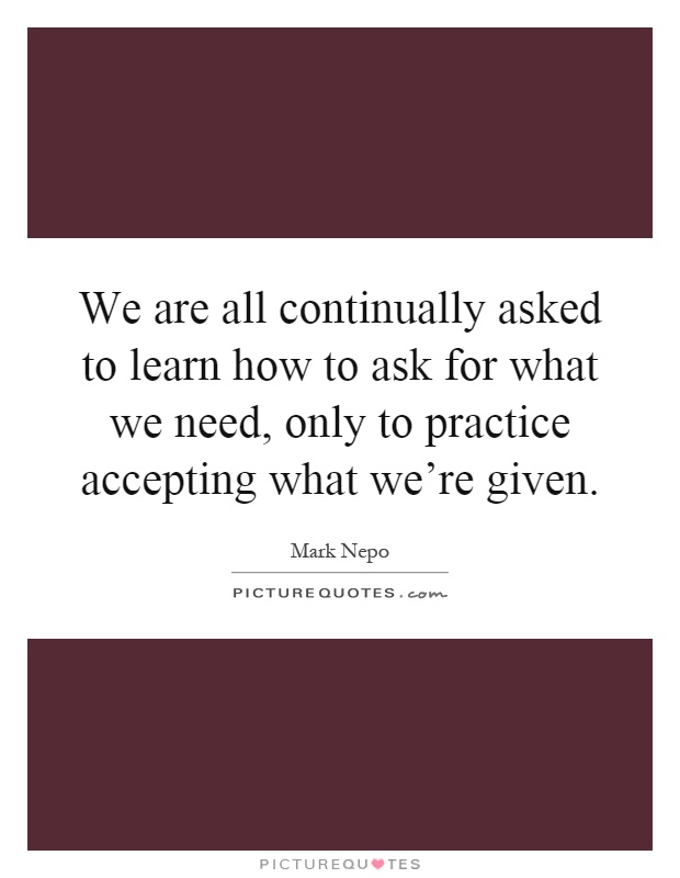We are all continually asked to learn how to ask for what we need, only to practice accepting what we're given Picture Quote #1